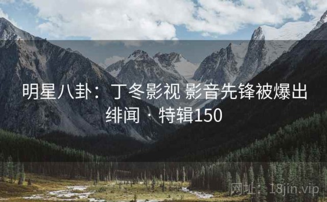 明星八卦：丁冬影视 影音先锋被爆出绯闻 · 特辑150