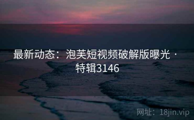 最新动态：泡芙短视频破解版曝光 · 特辑3146