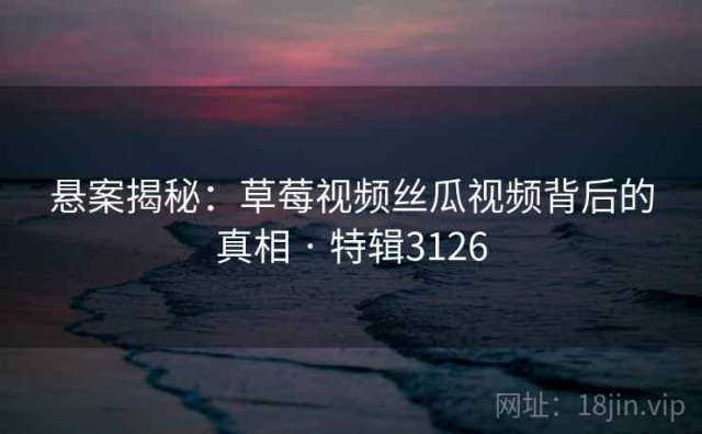 悬案揭秘：草莓视频丝瓜视频背后的真相 · 特辑3126