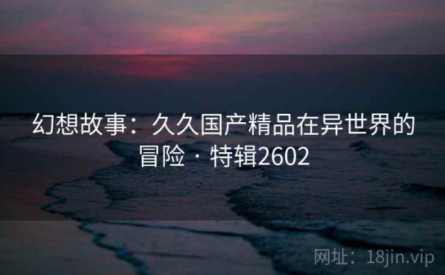 幻想故事：久久国产精品在异世界的冒险 · 特辑2602