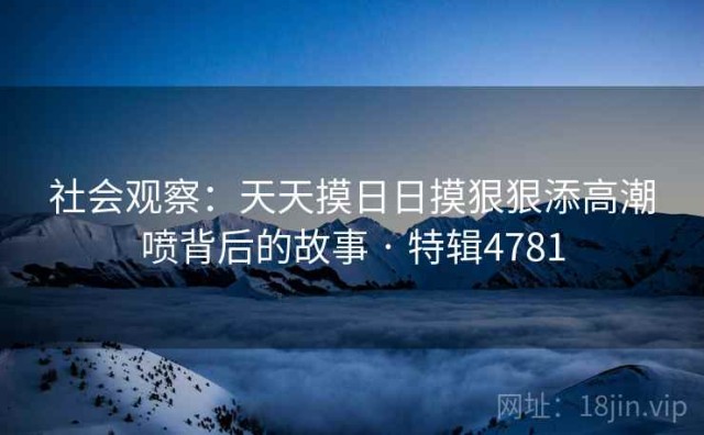 社会观察：天天摸日日摸狠狠添高潮喷背后的故事 · 特辑4781