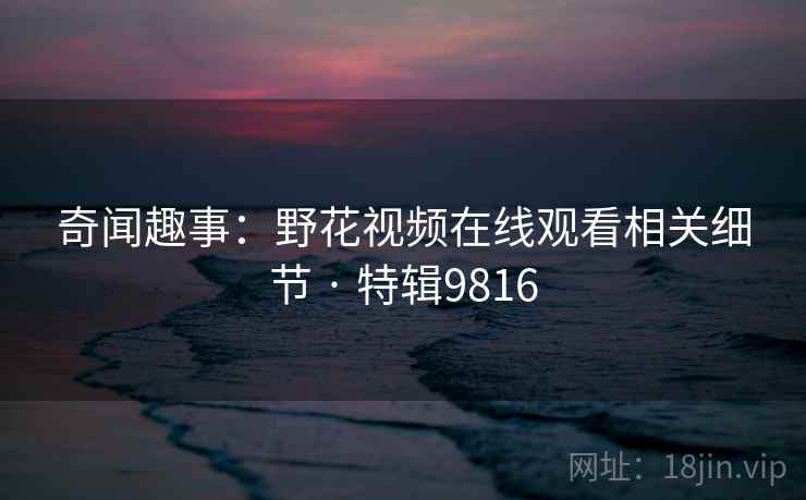 奇闻趣事：野花视频在线观看相关细节 · 特辑9816