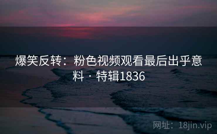 爆笑反转：粉色视频观看最后出乎意料 · 特辑1836