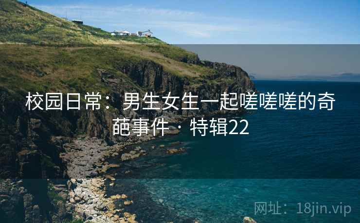 校园日常：男生女生一起嗟嗟嗟的奇葩事件 · 特辑22