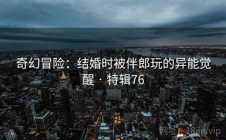 奇幻冒险：结婚时被伴郎玩的异能觉醒 · 特辑76