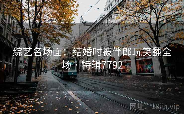 综艺名场面：结婚时被伴郎玩笑翻全场 · 特辑7792