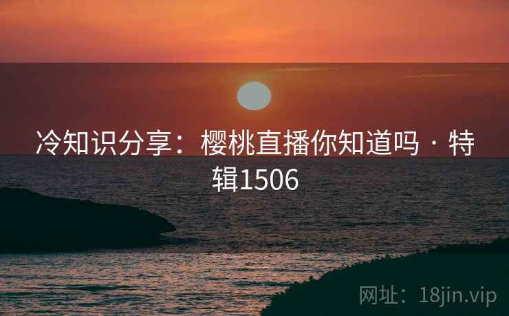 冷知识分享：樱桃直播你知道吗 · 特辑1506