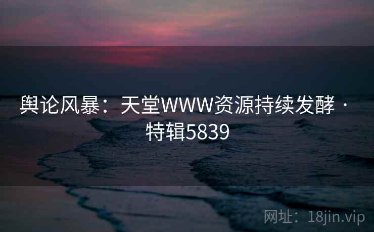舆论风暴：天堂WWW资源持续发酵 · 特辑5839