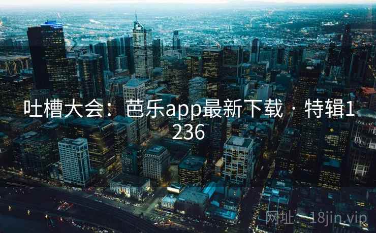 吐槽大会：芭乐app最新下载 · 特辑1236