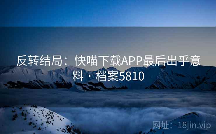 反转结局：快喵下载APP最后出乎意料 · 档案5810