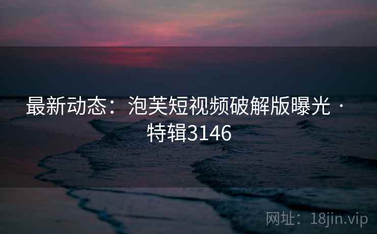 最新动态：泡芙短视频破解版曝光 · 特辑3146