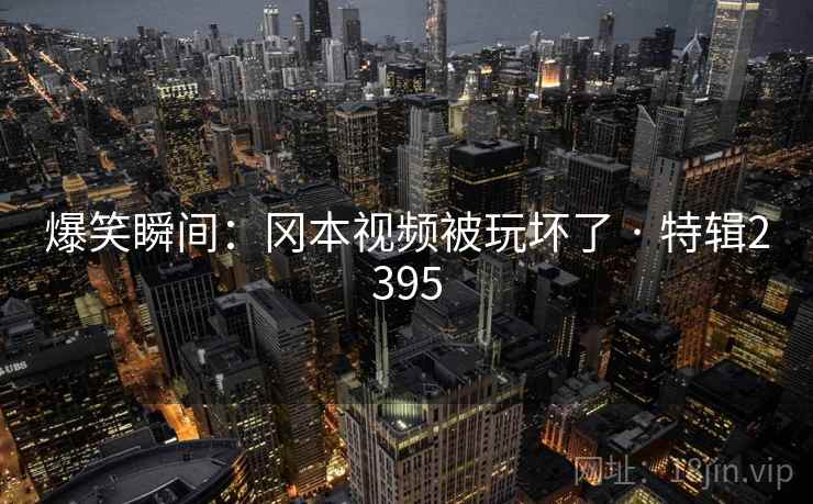 爆笑瞬间:冈本视频被玩坏了 · 特辑2395 爆笑瞬间:冈本视频被玩坏了 · 特辑2395