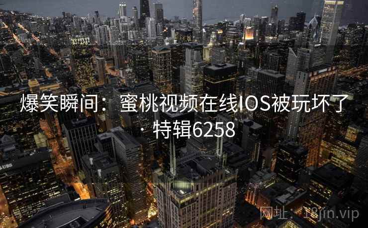 爆笑瞬间:蜜桃视频在线IOS被玩坏了 · 特辑6258 爆笑瞬间:蜜桃视频在线IOS被玩坏了 · 特辑6258