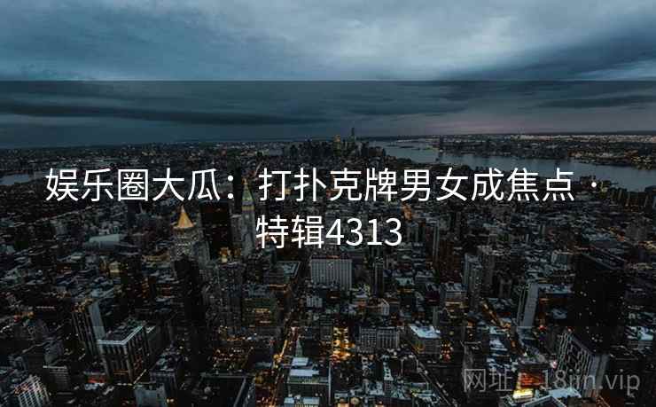 娱乐圈大瓜：打扑克牌男女成焦点 · 特辑4313