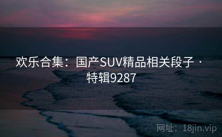 欢乐合集:国产SUV精品相关段子 · 特辑9287 欢乐合集:国产SUV精品相关段子 · 特辑9287
