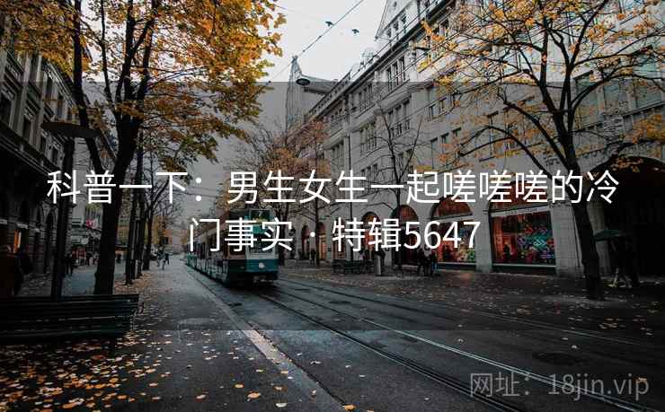科普一下：男生女生一起嗟嗟嗟的冷门事实 · 特辑5647