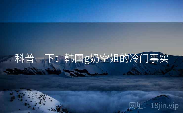 科普一下:韩国g奶空姐的冷门事实 科普一下:韩国g奶空姐的冷门事实