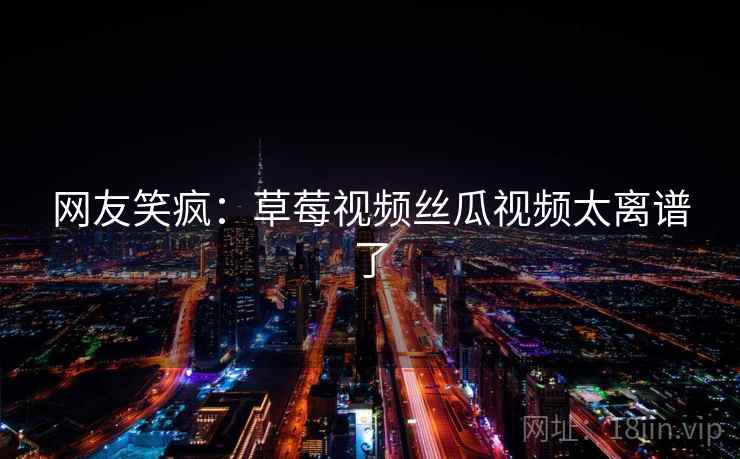 网友笑疯:草莓视频丝瓜视频太离谱了 网友笑疯:草莓视频丝瓜视频太离谱了