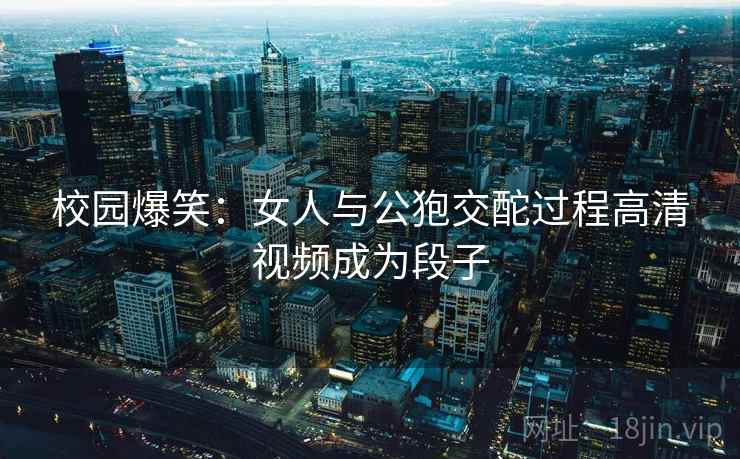 校园爆笑:女人与公狍交酡过程高清视频成为段子 校园爆笑:女人与公狍交酡过程高清视频成为段子