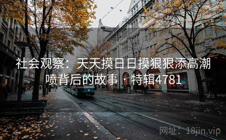 社会观察:天天摸日日摸狠狠添高潮喷背后的故事 · 特辑4781 社会观察:天天摸日日摸狠狠添高潮喷背后的故事 · 特辑4781