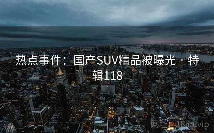 热点事件:国产SUV精品被曝光 · 特辑118 热点事件:国产SUV精品被曝光 · 特辑118