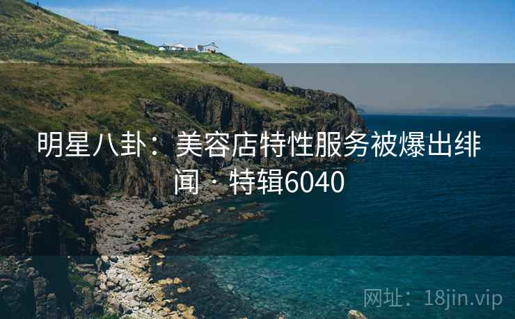 明星八卦:美容店特性服务被爆出绯闻 · 特辑6040 明星八卦:美容店特性服务被爆出绯闻 · 特辑6040