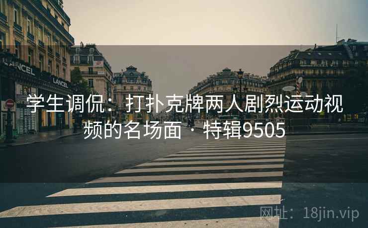 学生调侃：打扑克牌两人剧烈运动视频的名场面 · 特辑9505