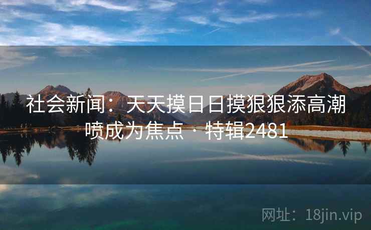 社会新闻:天天摸日日摸狠狠添高潮喷成为焦点 · 特辑2481 社会新闻:天天摸日日摸狠狠添高潮喷成为焦点 · 特辑2481