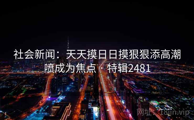 社会新闻:天天摸日日摸狠狠添高潮喷成为焦点 · 特辑2481 社会新闻:天天摸日日摸狠狠添高潮喷成为焦点 · 特辑2481
